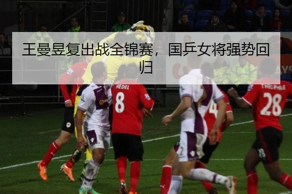 王曼昱复出战全锦赛，国乒女将强势回归